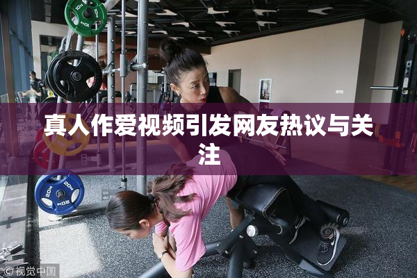 真人作爱视频引发网友热议与关注