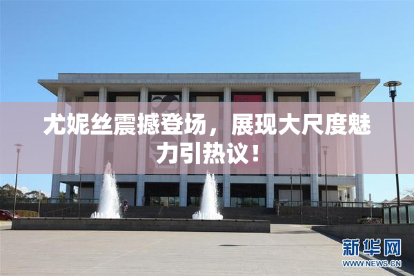 尤妮丝震撼登场，展现大尺度魅力引热议！