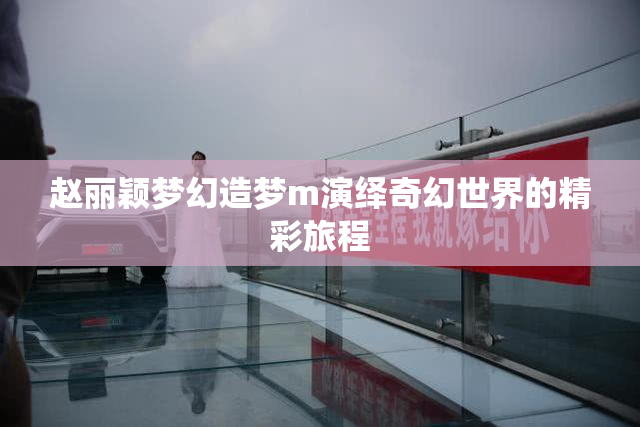 赵丽颖梦幻造梦m演绎奇幻世界的精彩旅程