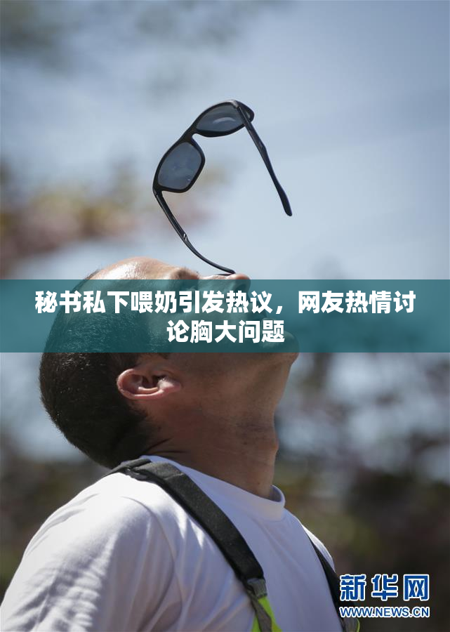 秘书私下喂奶引发热议，网友热情讨论胸大问题
