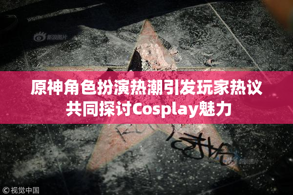 原神角色扮演热潮引发玩家热议 共同探讨Cosplay魅力