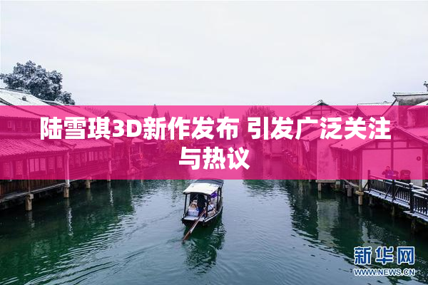 陆雪琪3D新作发布 引发广泛关注与热议