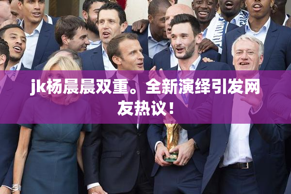 jk杨晨晨双重。全新演绎引发网友热议！