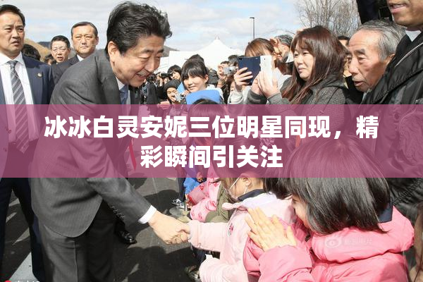 冰冰白灵安妮三位明星同现，精彩瞬间引关注