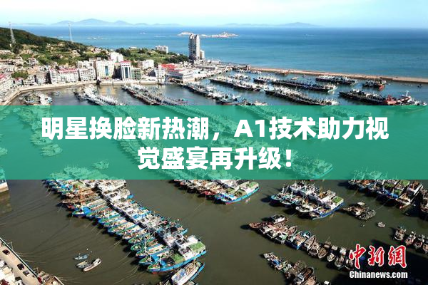明星换脸新热潮，A1技术助力视觉盛宴再升级！