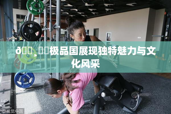 🌸‌✿极品国展现独特魅力与文化风采