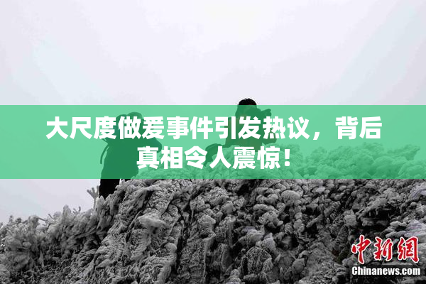 大尺度做爰事件引发热议，背后真相令人震惊！