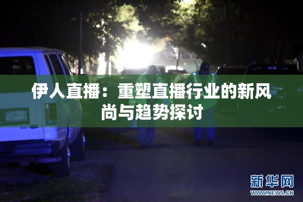 伊人直播：重塑直播行业的新风尚与趋势探讨