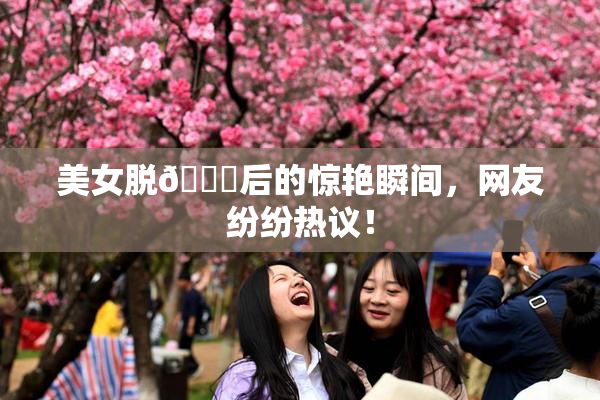 美女脱👙后的惊艳瞬间，网友纷纷热议！