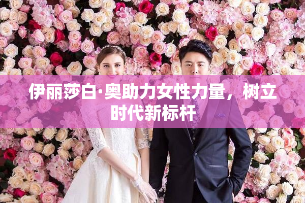 伊丽莎白·奥助力女性力量，树立时代新标杆