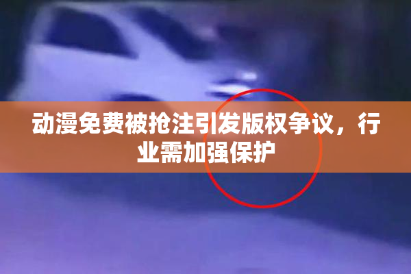 动漫免费被抢注引发版权争议，行业需加强保护