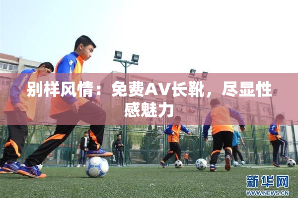 别样风情：免费AV长靴，尽显性感魅力