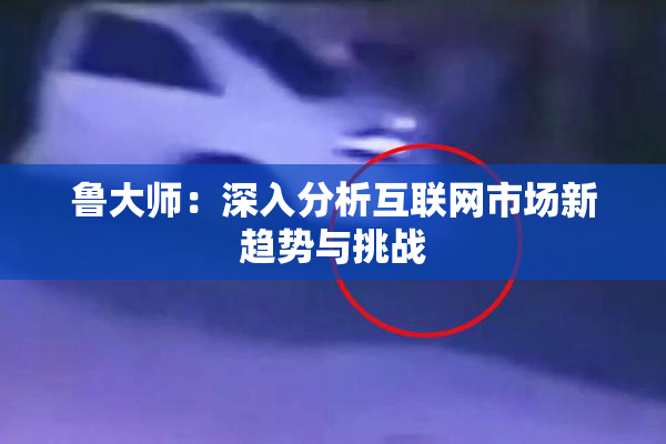 鲁大师：深入分析互联网市场新趋势与挑战