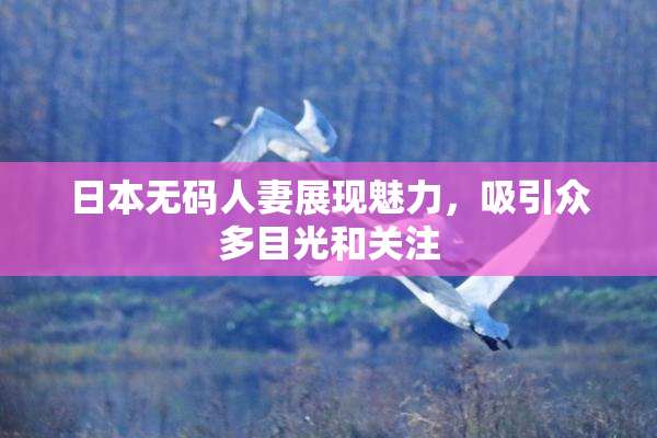 日本无码人妻展现魅力，吸引众多目光和关注