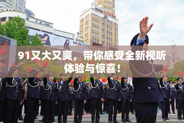 91又大又爽，带你感受全新视听体验与惊喜！