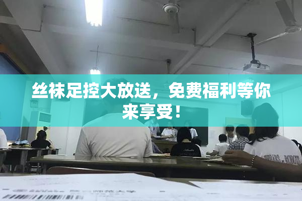 丝袜足控大放送，免费福利等你来享受！