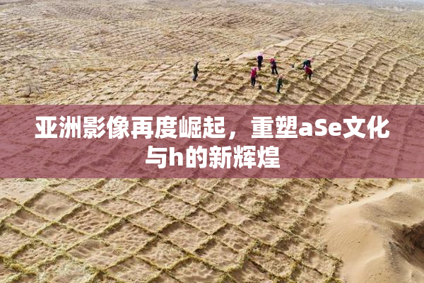 亚洲影像再度崛起，重塑aSe文化与h的新辉煌