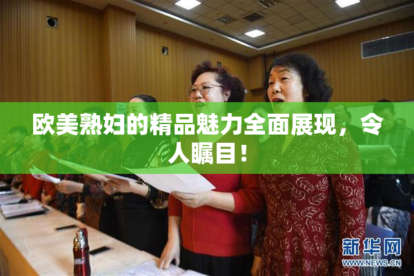 欧美熟妇的精品魅力全面展现，令人瞩目！