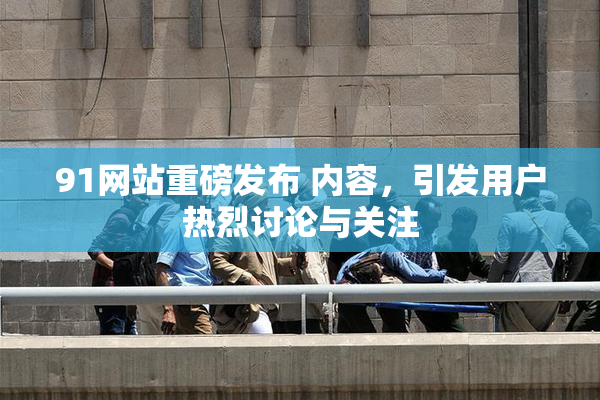91网站重磅发布 内容，引发用户热烈讨论与关注