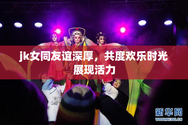 jk女同友谊深厚，共度欢乐时光展现活力