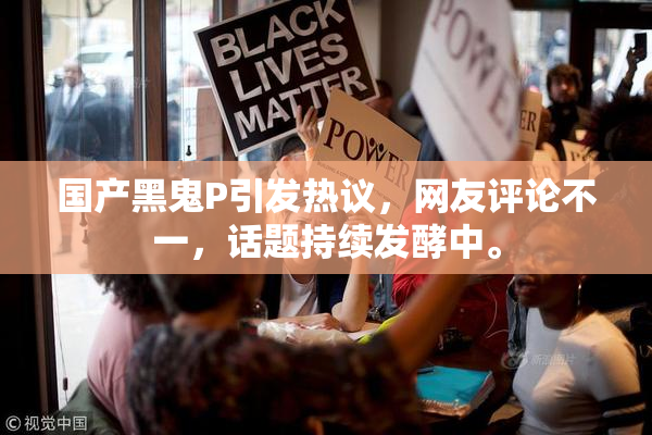 国产黑鬼P引发热议，网友评论不一，话题持续发酵中。