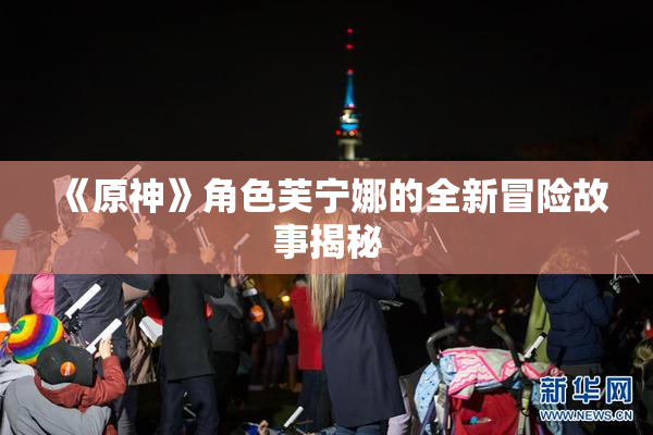 《原神》角色芙宁娜的全新冒险故事揭秘