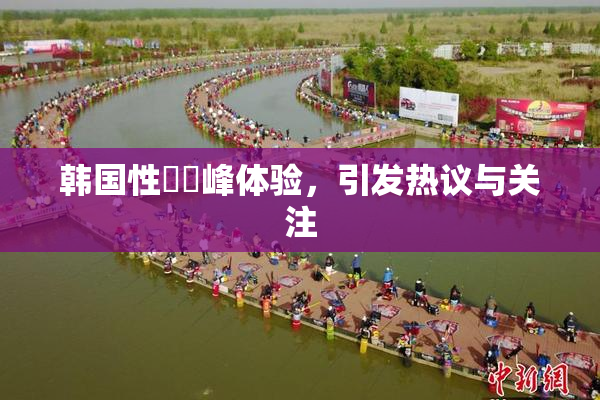 韩国性愛巔峰体验，引发热议与关注