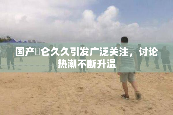 国产婬仑久久引发广泛关注，讨论热潮不断升温