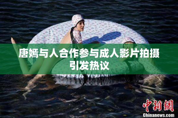 唐嫣与人合作参与成人影片拍摄引发热议