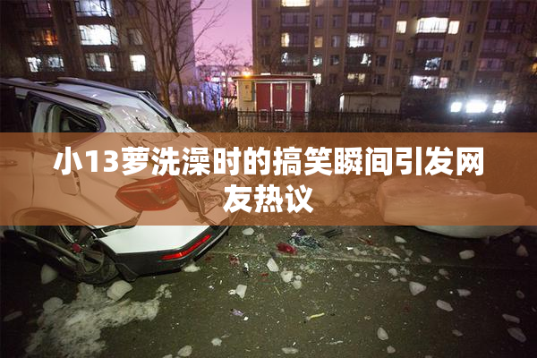 小13萝洗澡时的搞笑瞬间引发网友热议