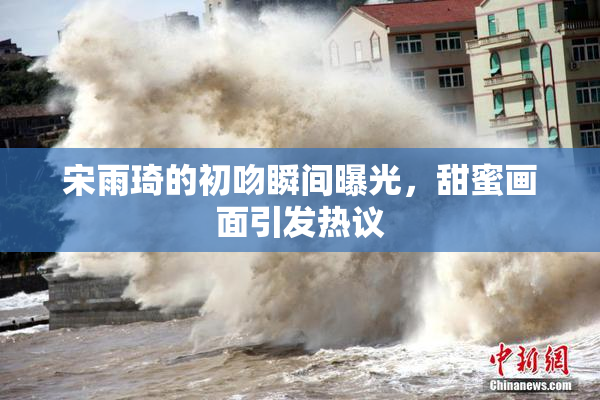 宋雨琦的初吻瞬间曝光，甜蜜画面引发热议