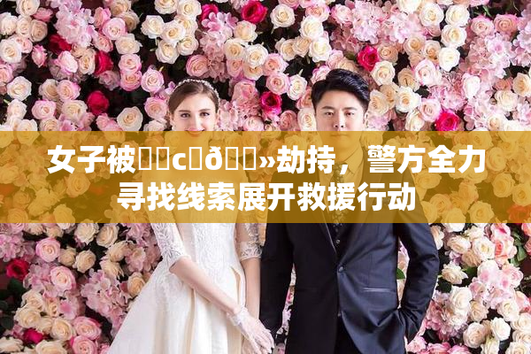 女子被❌‌c‌🐻劫持，警方全力寻找线索展开救援行动