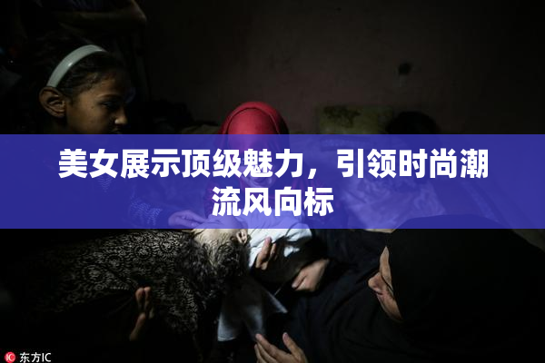 美女展示顶级魅力，引领时尚潮流风向标