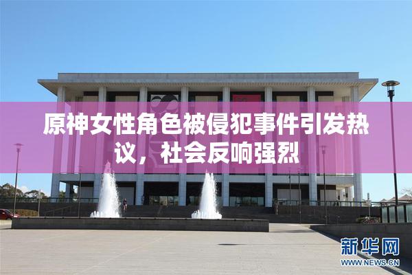 原神女性角色被侵犯事件引发热议，社会反响强烈