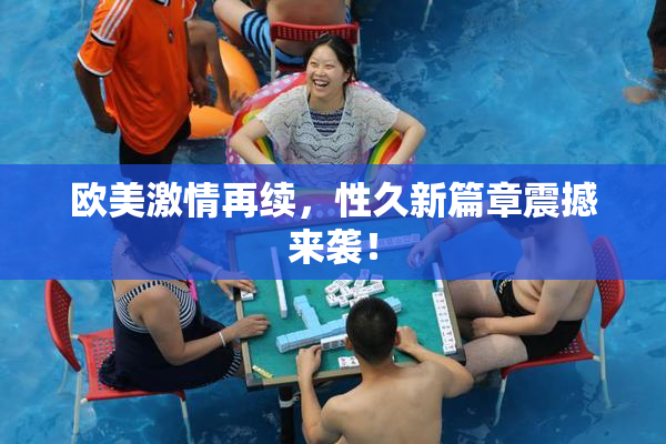 欧美激情再续，性久新篇章震撼来袭！