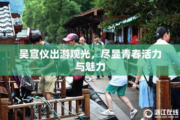 吴宣仪出游观光，尽显青春活力与魅力
