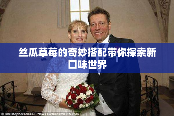 丝瓜草莓的奇妙搭配带你探索新口味世界
