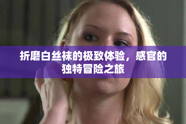 折磨白丝袜的极致体验，感官的独特冒险之旅