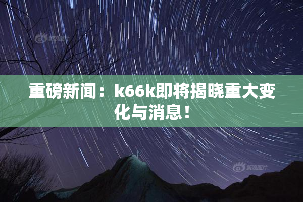 重磅新闻：k66k即将揭晓重大变化与消息！