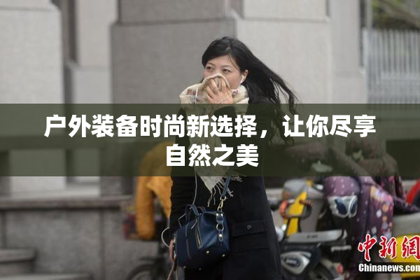 户外装备时尚新选择，让你尽享自然之美