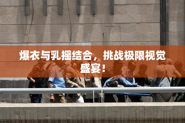 爆衣与乳摇结合，挑战极限视觉盛宴！