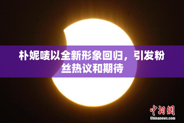 朴妮唛以全新形象回归，引发粉丝热议和期待