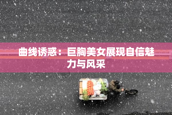 曲线诱惑：巨胸美女展现自信魅力与风采