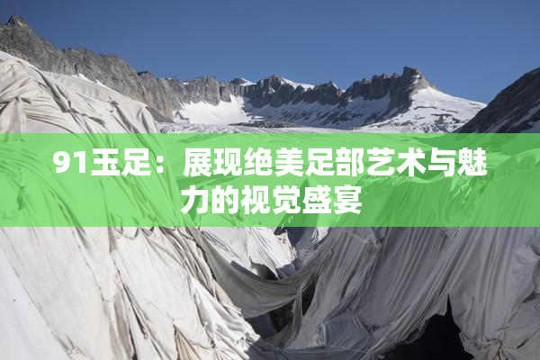 91玉足：展现绝美足部艺术与魅力的视觉盛宴