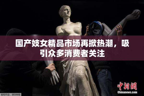 国产妓女精品市场再掀热潮，吸引众多消费者关注