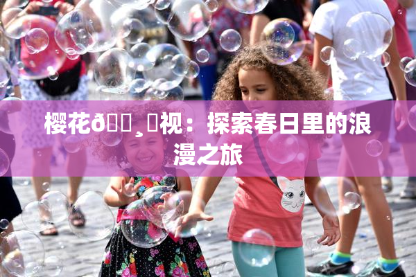 樱花🌸‌视：探索春日里的浪漫之旅