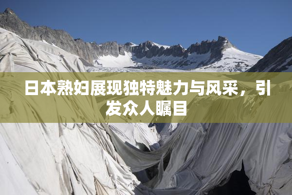 日本熟妇展现独特魅力与风采，引发众人瞩目