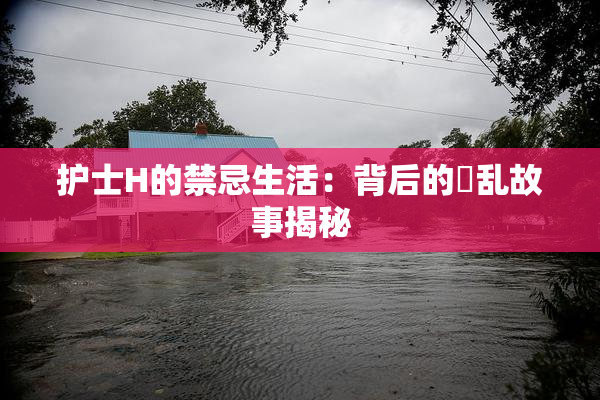 护士H的禁忌生活：背后的婬乱故事揭秘