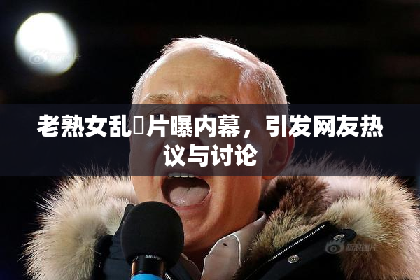 老熟女乱婬片曝内幕，引发网友热议与讨论