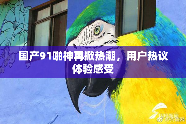国产91啪神再掀热潮，用户热议体验感受